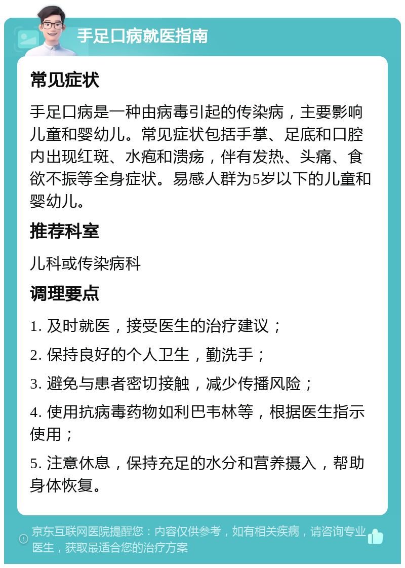 手足口病就医指南 常见症状 手足口病是一种由病毒引起的传染病，主要影响儿童和婴幼儿。常见症状包括手掌、足底和口腔内出现红斑、水疱和溃疡，伴有发热、头痛、食欲不振等全身症状。易感人群为5岁以下的儿童和婴幼儿。 推荐科室 儿科或传染病科 调理要点 1. 及时就医，接受医生的治疗建议； 2. 保持良好的个人卫生，勤洗手； 3. 避免与患者密切接触，减少传播风险； 4. 使用抗病毒药物如利巴韦林等，根据医生指示使用； 5. 注意休息，保持充足的水分和营养摄入，帮助身体恢复。