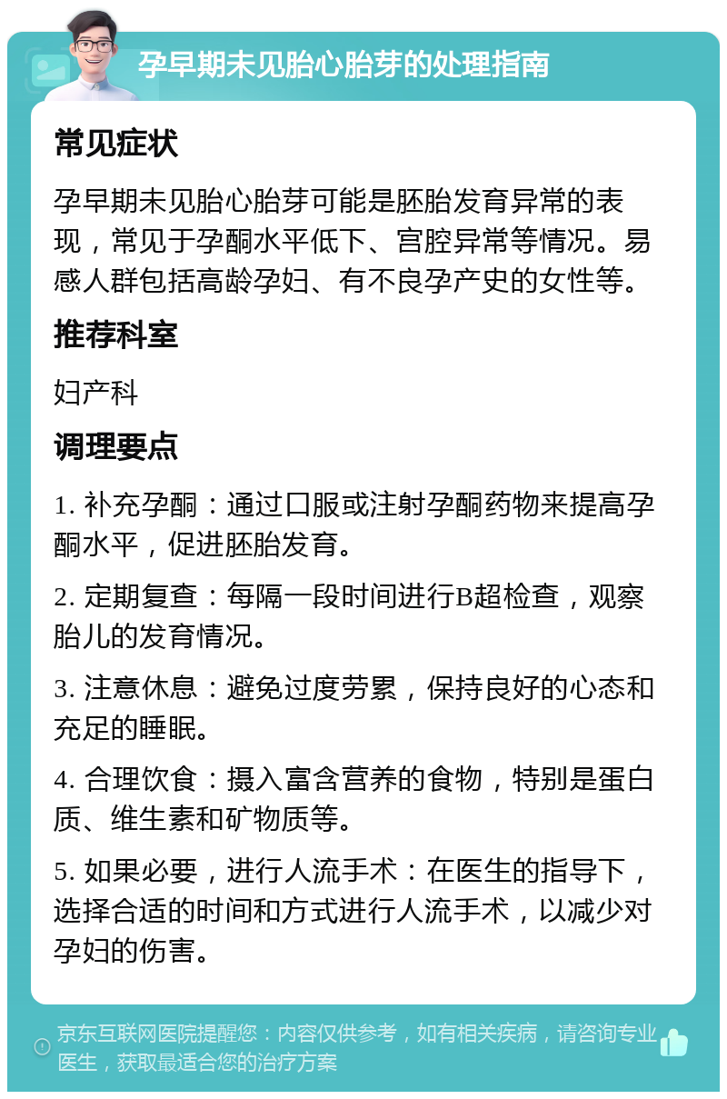 孕早期未见胎心胎芽的处理指南 常见症状 孕早期未见胎心胎芽可能是胚胎发育异常的表现，常见于孕酮水平低下、宫腔异常等情况。易感人群包括高龄孕妇、有不良孕产史的女性等。 推荐科室 妇产科 调理要点 1. 补充孕酮：通过口服或注射孕酮药物来提高孕酮水平，促进胚胎发育。 2. 定期复查：每隔一段时间进行B超检查，观察胎儿的发育情况。 3. 注意休息：避免过度劳累，保持良好的心态和充足的睡眠。 4. 合理饮食：摄入富含营养的食物，特别是蛋白质、维生素和矿物质等。 5. 如果必要，进行人流手术：在医生的指导下，选择合适的时间和方式进行人流手术，以减少对孕妇的伤害。