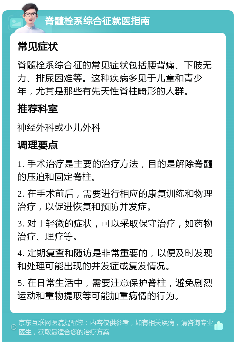 脊髓栓系综合征就医指南 常见症状 脊髓栓系综合征的常见症状包括腰背痛、下肢无力、排尿困难等。这种疾病多见于儿童和青少年，尤其是那些有先天性脊柱畸形的人群。 推荐科室 神经外科或小儿外科 调理要点 1. 手术治疗是主要的治疗方法，目的是解除脊髓的压迫和固定脊柱。 2. 在手术前后，需要进行相应的康复训练和物理治疗，以促进恢复和预防并发症。 3. 对于轻微的症状，可以采取保守治疗，如药物治疗、理疗等。 4. 定期复查和随访是非常重要的，以便及时发现和处理可能出现的并发症或复发情况。 5. 在日常生活中，需要注意保护脊柱，避免剧烈运动和重物提取等可能加重病情的行为。