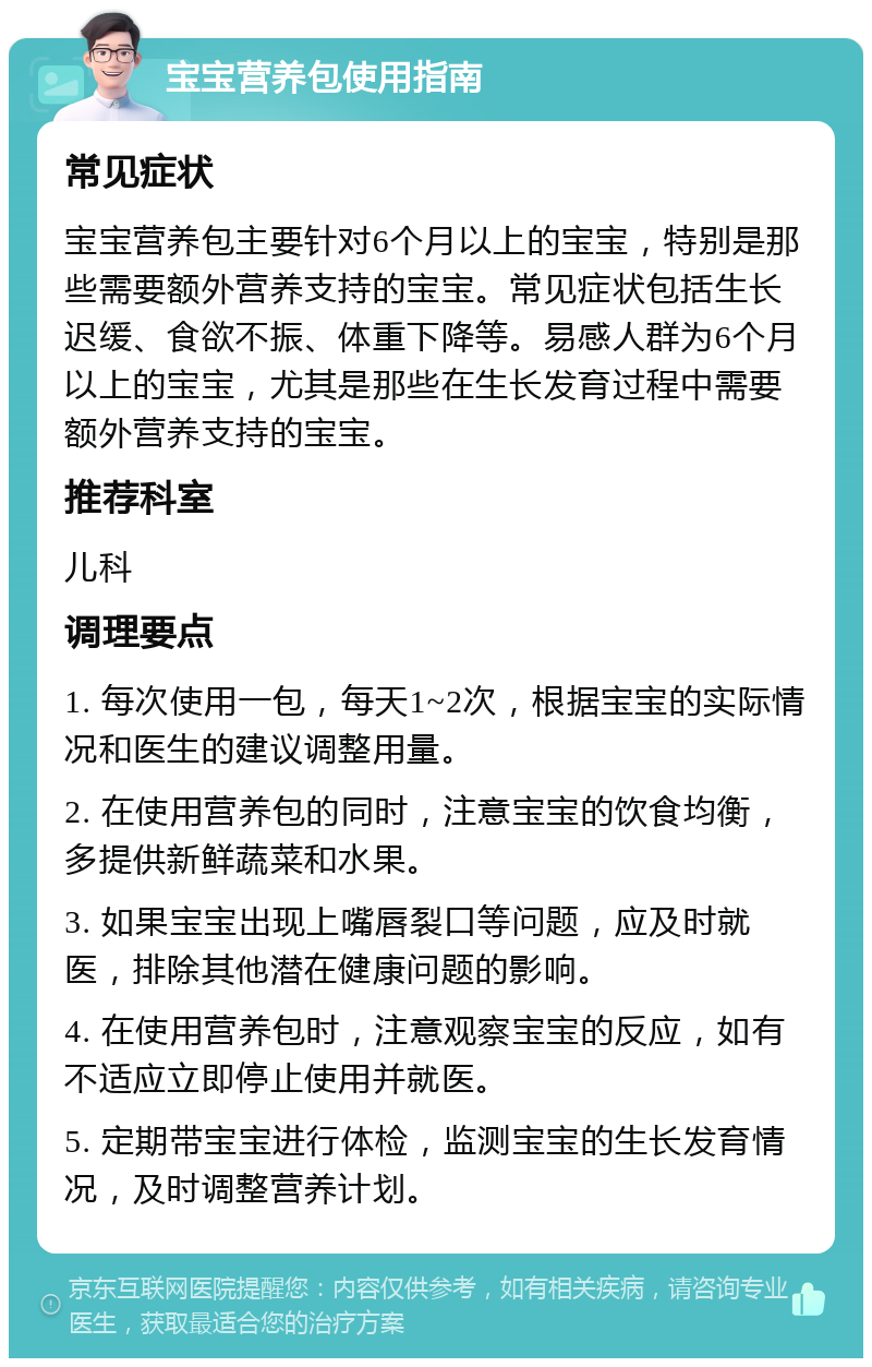 宝宝营养包使用指南 常见症状 宝宝营养包主要针对6个月以上的宝宝，特别是那些需要额外营养支持的宝宝。常见症状包括生长迟缓、食欲不振、体重下降等。易感人群为6个月以上的宝宝，尤其是那些在生长发育过程中需要额外营养支持的宝宝。 推荐科室 儿科 调理要点 1. 每次使用一包，每天1~2次，根据宝宝的实际情况和医生的建议调整用量。 2. 在使用营养包的同时，注意宝宝的饮食均衡，多提供新鲜蔬菜和水果。 3. 如果宝宝出现上嘴唇裂口等问题，应及时就医，排除其他潜在健康问题的影响。 4. 在使用营养包时，注意观察宝宝的反应，如有不适应立即停止使用并就医。 5. 定期带宝宝进行体检，监测宝宝的生长发育情况，及时调整营养计划。