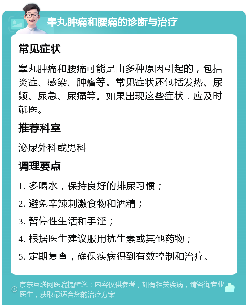 睾丸肿痛和腰痛的诊断与治疗 常见症状 睾丸肿痛和腰痛可能是由多种原因引起的，包括炎症、感染、肿瘤等。常见症状还包括发热、尿频、尿急、尿痛等。如果出现这些症状，应及时就医。 推荐科室 泌尿外科或男科 调理要点 1. 多喝水，保持良好的排尿习惯； 2. 避免辛辣刺激食物和酒精； 3. 暂停性生活和手淫； 4. 根据医生建议服用抗生素或其他药物； 5. 定期复查，确保疾病得到有效控制和治疗。