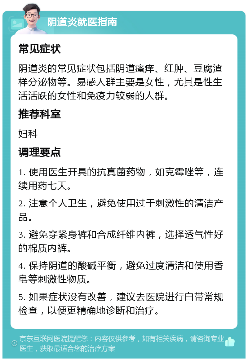 阴道炎就医指南 常见症状 阴道炎的常见症状包括阴道瘙痒、红肿、豆腐渣样分泌物等。易感人群主要是女性，尤其是性生活活跃的女性和免疫力较弱的人群。 推荐科室 妇科 调理要点 1. 使用医生开具的抗真菌药物，如克霉唑等，连续用药七天。 2. 注意个人卫生，避免使用过于刺激性的清洁产品。 3. 避免穿紧身裤和合成纤维内裤，选择透气性好的棉质内裤。 4. 保持阴道的酸碱平衡，避免过度清洁和使用香皂等刺激性物质。 5. 如果症状没有改善，建议去医院进行白带常规检查，以便更精确地诊断和治疗。