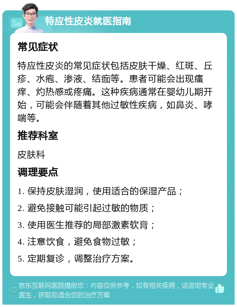 特应性皮炎就医指南 常见症状 特应性皮炎的常见症状包括皮肤干燥、红斑、丘疹、水疱、渗液、结痂等。患者可能会出现瘙痒、灼热感或疼痛。这种疾病通常在婴幼儿期开始，可能会伴随着其他过敏性疾病，如鼻炎、哮喘等。 推荐科室 皮肤科 调理要点 1. 保持皮肤湿润，使用适合的保湿产品； 2. 避免接触可能引起过敏的物质； 3. 使用医生推荐的局部激素软膏； 4. 注意饮食，避免食物过敏； 5. 定期复诊，调整治疗方案。