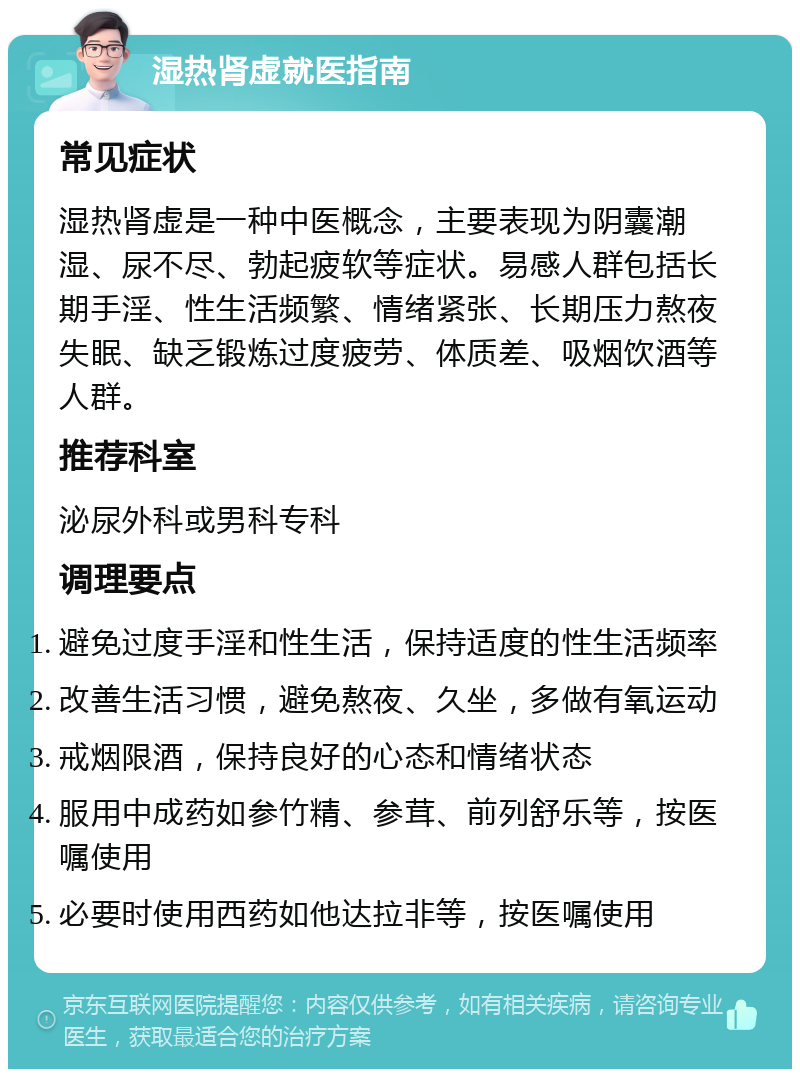 湿热肾虚就医指南 常见症状 湿热肾虚是一种中医概念，主要表现为阴囊潮湿、尿不尽、勃起疲软等症状。易感人群包括长期手淫、性生活频繁、情绪紧张、长期压力熬夜失眠、缺乏锻炼过度疲劳、体质差、吸烟饮酒等人群。 推荐科室 泌尿外科或男科专科 调理要点 避免过度手淫和性生活，保持适度的性生活频率 改善生活习惯，避免熬夜、久坐，多做有氧运动 戒烟限酒，保持良好的心态和情绪状态 服用中成药如参竹精、参茸、前列舒乐等，按医嘱使用 必要时使用西药如他达拉非等，按医嘱使用