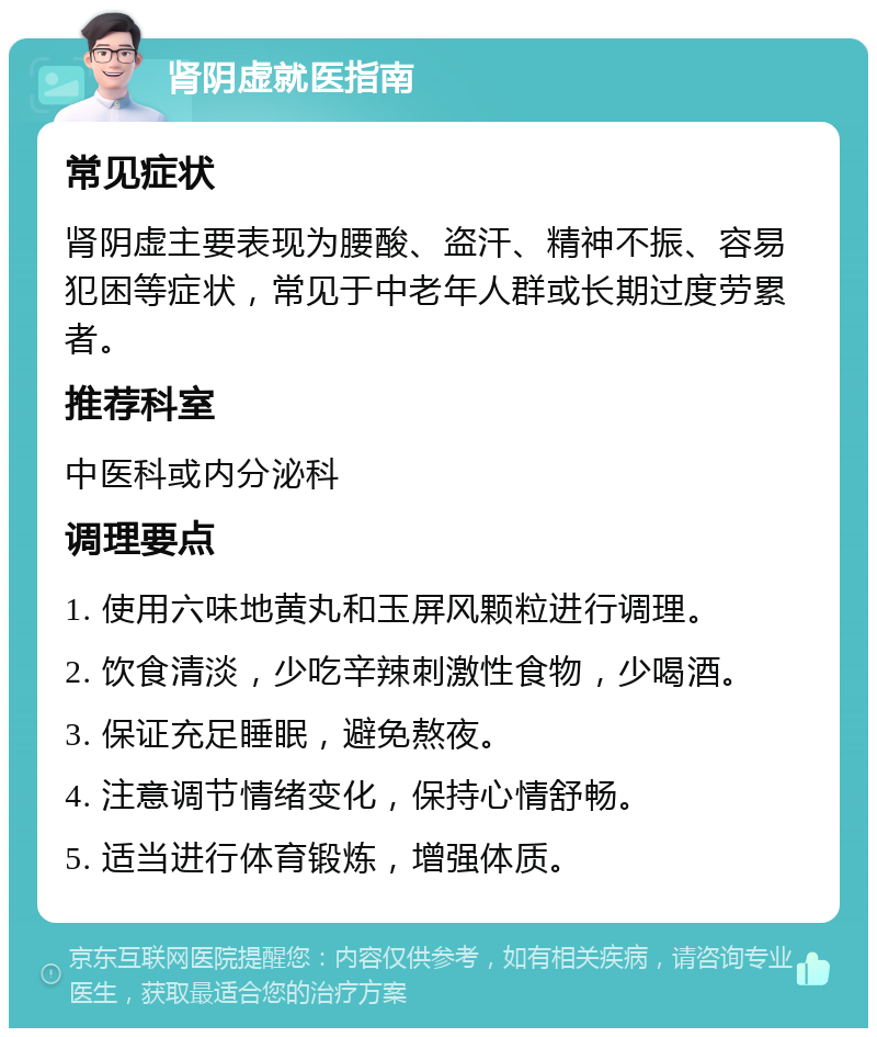 肾阴虚就医指南 常见症状 肾阴虚主要表现为腰酸、盗汗、精神不振、容易犯困等症状，常见于中老年人群或长期过度劳累者。 推荐科室 中医科或内分泌科 调理要点 1. 使用六味地黄丸和玉屏风颗粒进行调理。 2. 饮食清淡，少吃辛辣刺激性食物，少喝酒。 3. 保证充足睡眠，避免熬夜。 4. 注意调节情绪变化，保持心情舒畅。 5. 适当进行体育锻炼，增强体质。