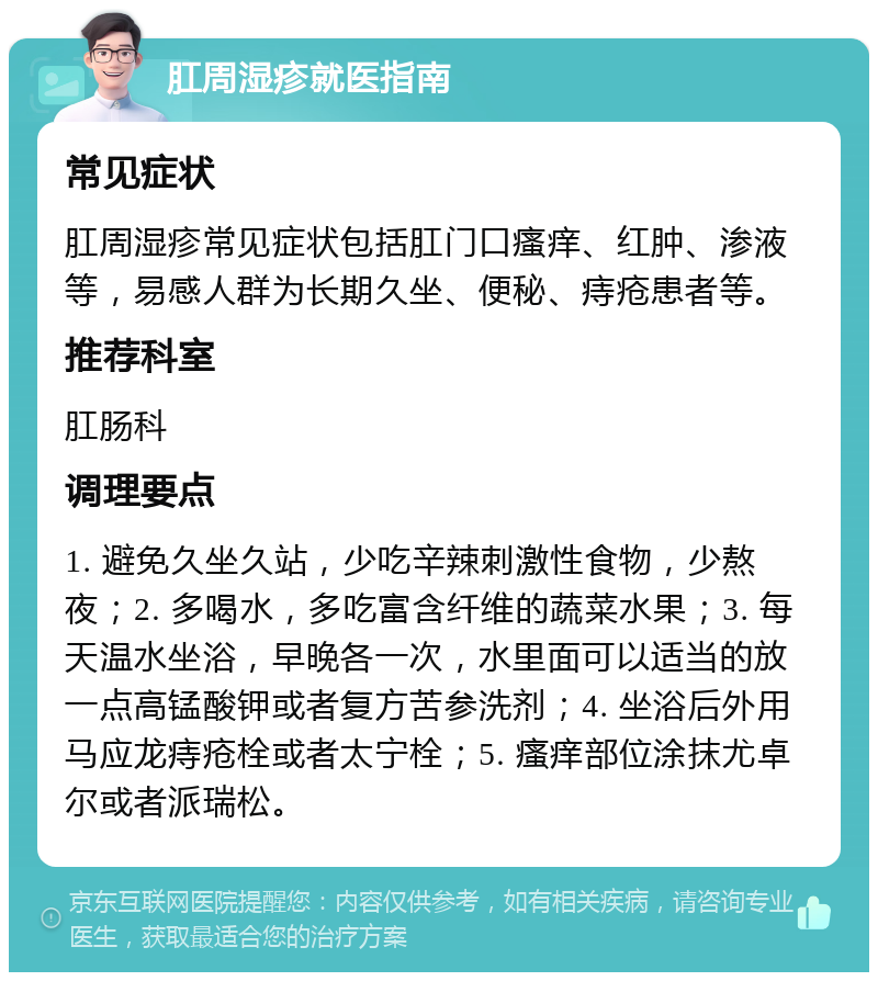 肛周湿疹就医指南 常见症状 肛周湿疹常见症状包括肛门口瘙痒、红肿、渗液等，易感人群为长期久坐、便秘、痔疮患者等。 推荐科室 肛肠科 调理要点 1. 避免久坐久站，少吃辛辣刺激性食物，少熬夜；2. 多喝水，多吃富含纤维的蔬菜水果；3. 每天温水坐浴，早晚各一次，水里面可以适当的放一点高锰酸钾或者复方苦参洗剂；4. 坐浴后外用马应龙痔疮栓或者太宁栓；5. 瘙痒部位涂抹尤卓尔或者派瑞松。