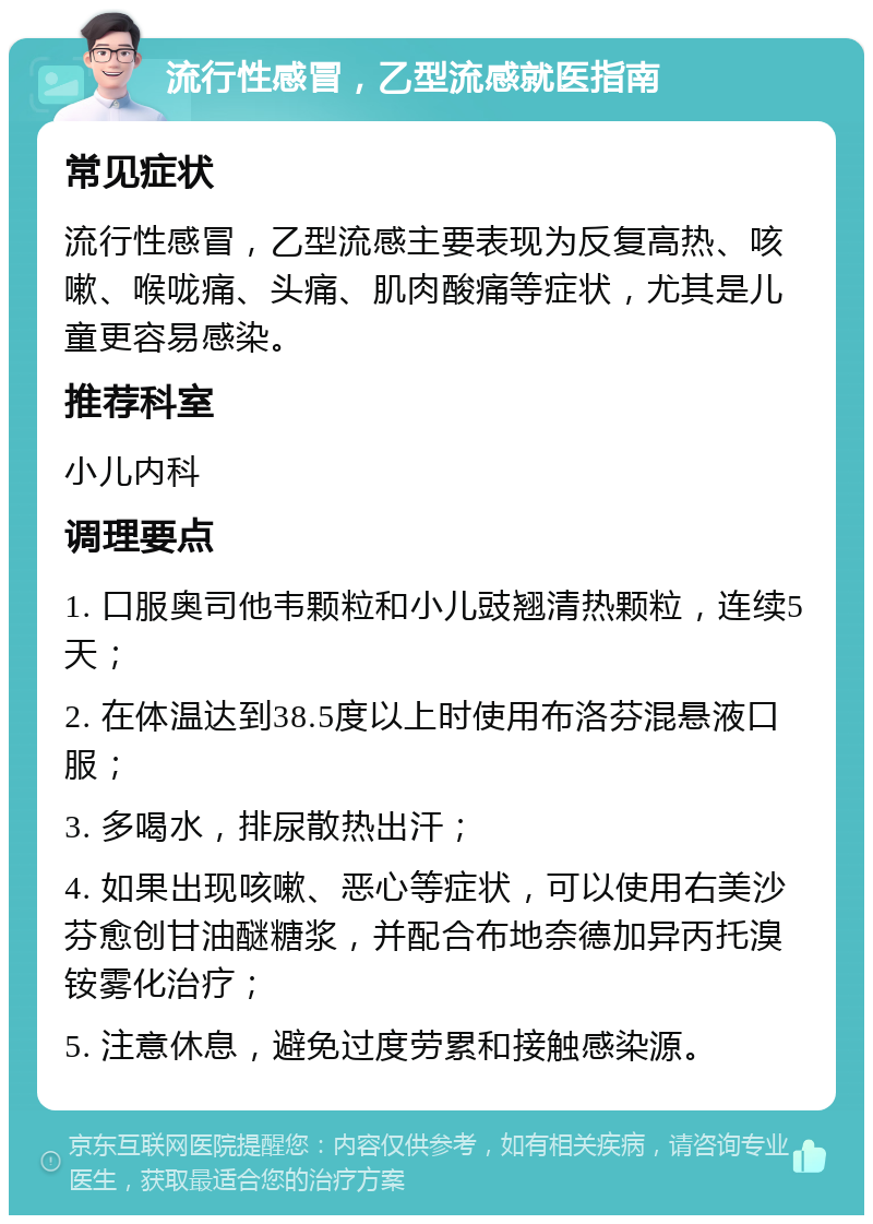 流行性感冒，乙型流感就医指南 常见症状 流行性感冒，乙型流感主要表现为反复高热、咳嗽、喉咙痛、头痛、肌肉酸痛等症状，尤其是儿童更容易感染。 推荐科室 小儿内科 调理要点 1. 口服奥司他韦颗粒和小儿豉翘清热颗粒，连续5天； 2. 在体温达到38.5度以上时使用布洛芬混悬液口服； 3. 多喝水，排尿散热出汗； 4. 如果出现咳嗽、恶心等症状，可以使用右美沙芬愈创甘油醚糖浆，并配合布地奈德加异丙托溴铵雾化治疗； 5. 注意休息，避免过度劳累和接触感染源。