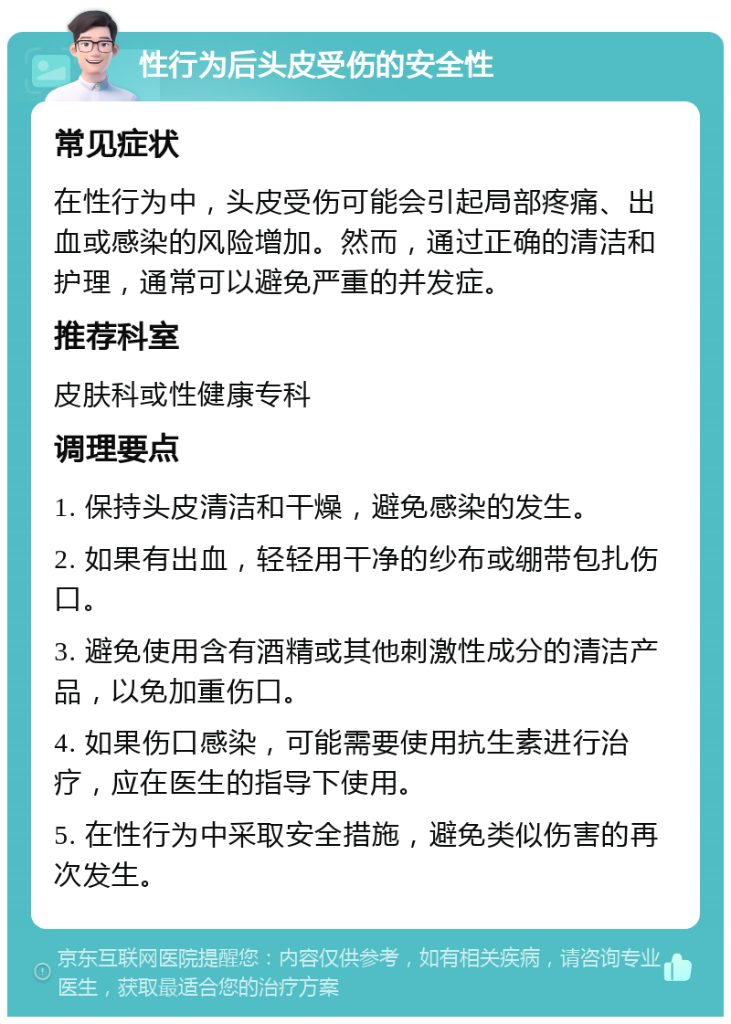 性行为后头皮受伤的安全性 常见症状 在性行为中，头皮受伤可能会引起局部疼痛、出血或感染的风险增加。然而，通过正确的清洁和护理，通常可以避免严重的并发症。 推荐科室 皮肤科或性健康专科 调理要点 1. 保持头皮清洁和干燥，避免感染的发生。 2. 如果有出血，轻轻用干净的纱布或绷带包扎伤口。 3. 避免使用含有酒精或其他刺激性成分的清洁产品，以免加重伤口。 4. 如果伤口感染，可能需要使用抗生素进行治疗，应在医生的指导下使用。 5. 在性行为中采取安全措施，避免类似伤害的再次发生。