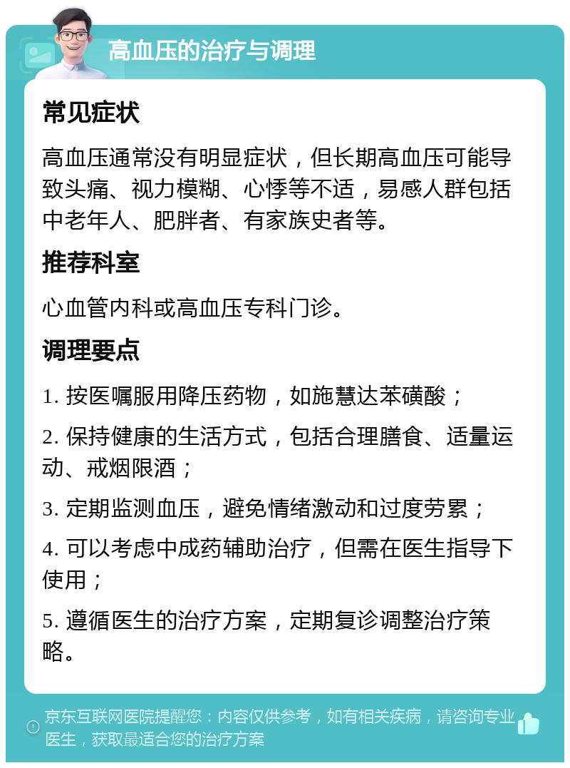 高血压的治疗与调理 常见症状 高血压通常没有明显症状，但长期高血压可能导致头痛、视力模糊、心悸等不适，易感人群包括中老年人、肥胖者、有家族史者等。 推荐科室 心血管内科或高血压专科门诊。 调理要点 1. 按医嘱服用降压药物，如施慧达苯磺酸； 2. 保持健康的生活方式，包括合理膳食、适量运动、戒烟限酒； 3. 定期监测血压，避免情绪激动和过度劳累； 4. 可以考虑中成药辅助治疗，但需在医生指导下使用； 5. 遵循医生的治疗方案，定期复诊调整治疗策略。