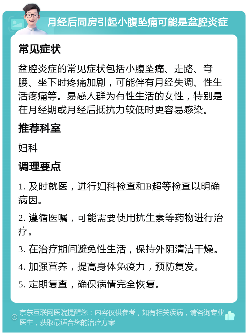 月经后同房引起小腹坠痛可能是盆腔炎症 常见症状 盆腔炎症的常见症状包括小腹坠痛、走路、弯腰、坐下时疼痛加剧，可能伴有月经失调、性生活疼痛等。易感人群为有性生活的女性，特别是在月经期或月经后抵抗力较低时更容易感染。 推荐科室 妇科 调理要点 1. 及时就医，进行妇科检查和B超等检查以明确病因。 2. 遵循医嘱，可能需要使用抗生素等药物进行治疗。 3. 在治疗期间避免性生活，保持外阴清洁干燥。 4. 加强营养，提高身体免疫力，预防复发。 5. 定期复查，确保病情完全恢复。