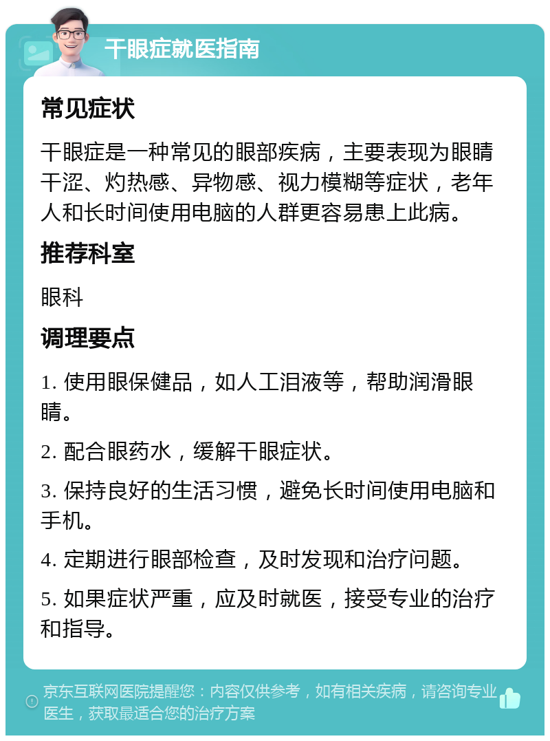 干眼症就医指南 常见症状 干眼症是一种常见的眼部疾病，主要表现为眼睛干涩、灼热感、异物感、视力模糊等症状，老年人和长时间使用电脑的人群更容易患上此病。 推荐科室 眼科 调理要点 1. 使用眼保健品，如人工泪液等，帮助润滑眼睛。 2. 配合眼药水，缓解干眼症状。 3. 保持良好的生活习惯，避免长时间使用电脑和手机。 4. 定期进行眼部检查，及时发现和治疗问题。 5. 如果症状严重，应及时就医，接受专业的治疗和指导。