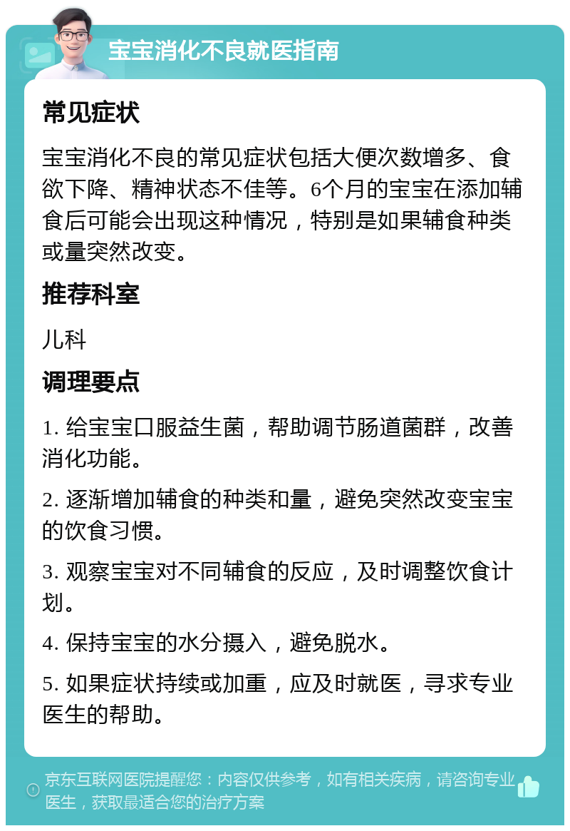 宝宝消化不良就医指南 常见症状 宝宝消化不良的常见症状包括大便次数增多、食欲下降、精神状态不佳等。6个月的宝宝在添加辅食后可能会出现这种情况，特别是如果辅食种类或量突然改变。 推荐科室 儿科 调理要点 1. 给宝宝口服益生菌，帮助调节肠道菌群，改善消化功能。 2. 逐渐增加辅食的种类和量，避免突然改变宝宝的饮食习惯。 3. 观察宝宝对不同辅食的反应，及时调整饮食计划。 4. 保持宝宝的水分摄入，避免脱水。 5. 如果症状持续或加重，应及时就医，寻求专业医生的帮助。