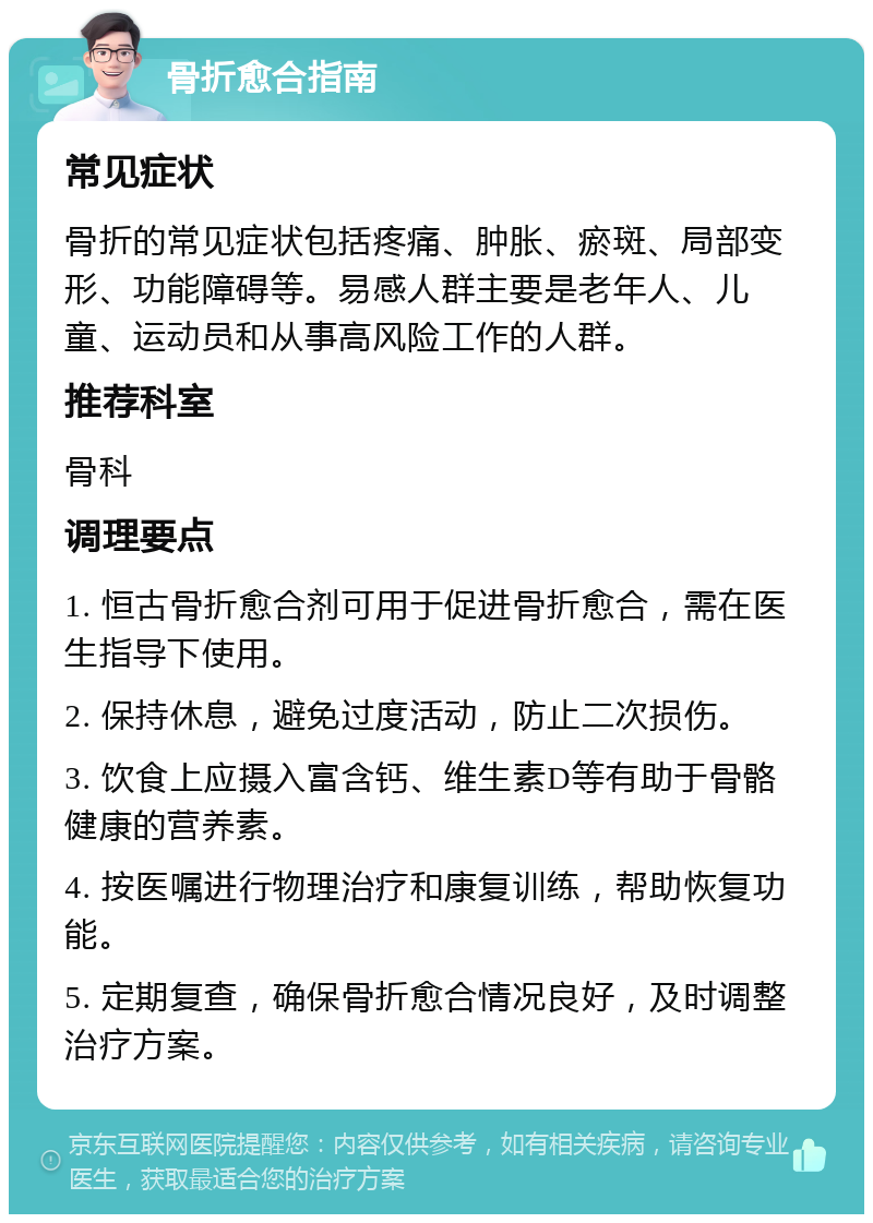 骨折愈合指南 常见症状 骨折的常见症状包括疼痛、肿胀、瘀斑、局部变形、功能障碍等。易感人群主要是老年人、儿童、运动员和从事高风险工作的人群。 推荐科室 骨科 调理要点 1. 恒古骨折愈合剂可用于促进骨折愈合，需在医生指导下使用。 2. 保持休息，避免过度活动，防止二次损伤。 3. 饮食上应摄入富含钙、维生素D等有助于骨骼健康的营养素。 4. 按医嘱进行物理治疗和康复训练，帮助恢复功能。 5. 定期复查，确保骨折愈合情况良好，及时调整治疗方案。