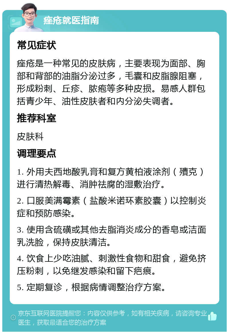 痤疮就医指南 常见症状 痤疮是一种常见的皮肤病，主要表现为面部、胸部和背部的油脂分泌过多，毛囊和皮脂腺阻塞，形成粉刺、丘疹、脓疱等多种皮损。易感人群包括青少年、油性皮肤者和内分泌失调者。 推荐科室 皮肤科 调理要点 1. 外用夫西地酸乳膏和复方黄柏液涂剂（殨克）进行清热解毒、消肿祛腐的湿敷治疗。 2. 口服美满霉素（盐酸米诺环素胶囊）以控制炎症和预防感染。 3. 使用含硫磺或其他去脂消炎成分的香皂或洁面乳洗脸，保持皮肤清洁。 4. 饮食上少吃油腻、刺激性食物和甜食，避免挤压粉刺，以免继发感染和留下疤痕。 5. 定期复诊，根据病情调整治疗方案。