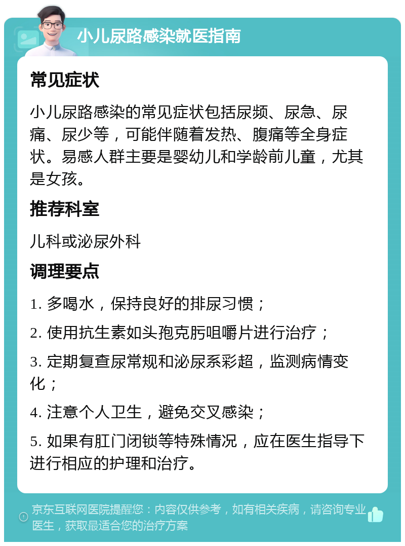 小儿尿路感染就医指南 常见症状 小儿尿路感染的常见症状包括尿频、尿急、尿痛、尿少等，可能伴随着发热、腹痛等全身症状。易感人群主要是婴幼儿和学龄前儿童，尤其是女孩。 推荐科室 儿科或泌尿外科 调理要点 1. 多喝水，保持良好的排尿习惯； 2. 使用抗生素如头孢克肟咀嚼片进行治疗； 3. 定期复查尿常规和泌尿系彩超，监测病情变化； 4. 注意个人卫生，避免交叉感染； 5. 如果有肛门闭锁等特殊情况，应在医生指导下进行相应的护理和治疗。