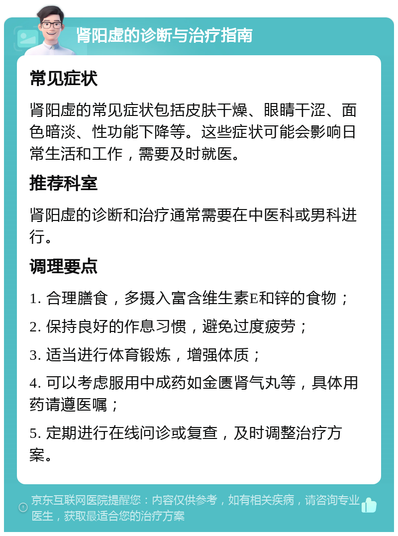 肾阳虚的诊断与治疗指南 常见症状 肾阳虚的常见症状包括皮肤干燥、眼睛干涩、面色暗淡、性功能下降等。这些症状可能会影响日常生活和工作，需要及时就医。 推荐科室 肾阳虚的诊断和治疗通常需要在中医科或男科进行。 调理要点 1. 合理膳食，多摄入富含维生素E和锌的食物； 2. 保持良好的作息习惯，避免过度疲劳； 3. 适当进行体育锻炼，增强体质； 4. 可以考虑服用中成药如金匮肾气丸等，具体用药请遵医嘱； 5. 定期进行在线问诊或复查，及时调整治疗方案。