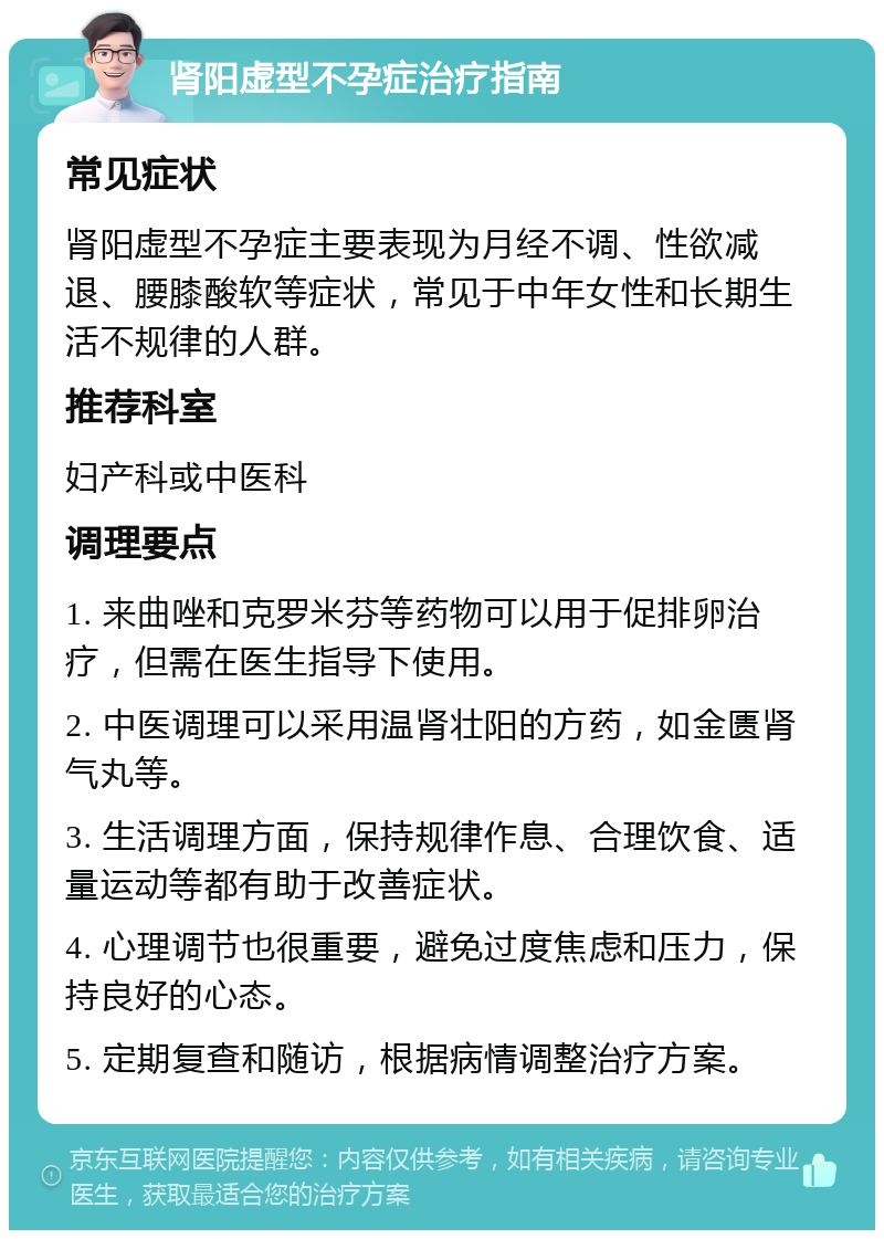 肾阳虚型不孕症治疗指南 常见症状 肾阳虚型不孕症主要表现为月经不调、性欲减退、腰膝酸软等症状，常见于中年女性和长期生活不规律的人群。 推荐科室 妇产科或中医科 调理要点 1. 来曲唑和克罗米芬等药物可以用于促排卵治疗，但需在医生指导下使用。 2. 中医调理可以采用温肾壮阳的方药，如金匮肾气丸等。 3. 生活调理方面，保持规律作息、合理饮食、适量运动等都有助于改善症状。 4. 心理调节也很重要，避免过度焦虑和压力，保持良好的心态。 5. 定期复查和随访，根据病情调整治疗方案。