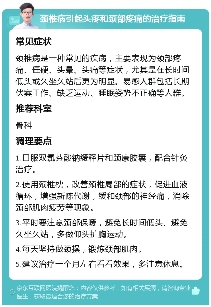 颈椎病引起头疼和颈部疼痛的治疗指南 常见症状 颈椎病是一种常见的疾病，主要表现为颈部疼痛、僵硬、头晕、头痛等症状，尤其是在长时间低头或久坐久站后更为明显。易感人群包括长期伏案工作、缺乏运动、睡眠姿势不正确等人群。 推荐科室 骨科 调理要点 1.口服双氯芬酸钠缓释片和颈康胶囊，配合针灸治疗。 2.使用颈椎枕，改善颈椎局部的症状，促进血液循环，增强新陈代谢，缓和颈部的神经痛，消除颈部肌肉疲劳等现象。 3.平时要注意颈部保暖，避免长时间低头、避免久坐久站，多做仰头扩胸运动。 4.每天坚持做颈操，锻炼颈部肌肉。 5.建议治疗一个月左右看看效果，多注意休息。