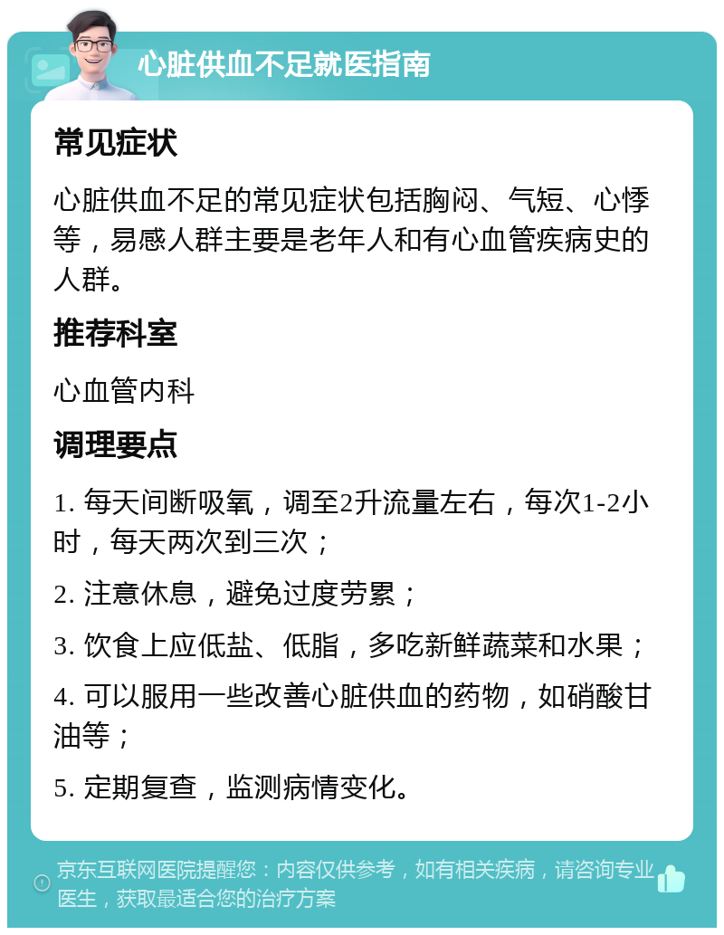 心脏供血不足就医指南 常见症状 心脏供血不足的常见症状包括胸闷、气短、心悸等，易感人群主要是老年人和有心血管疾病史的人群。 推荐科室 心血管内科 调理要点 1. 每天间断吸氧，调至2升流量左右，每次1-2小时，每天两次到三次； 2. 注意休息，避免过度劳累； 3. 饮食上应低盐、低脂，多吃新鲜蔬菜和水果； 4. 可以服用一些改善心脏供血的药物，如硝酸甘油等； 5. 定期复查，监测病情变化。