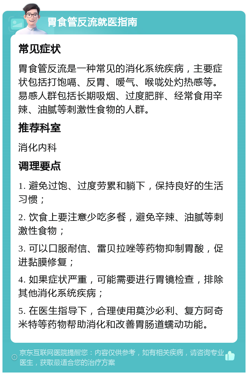 胃食管反流就医指南 常见症状 胃食管反流是一种常见的消化系统疾病，主要症状包括打饱嗝、反胃、嗳气、喉咙处灼热感等。易感人群包括长期吸烟、过度肥胖、经常食用辛辣、油腻等刺激性食物的人群。 推荐科室 消化内科 调理要点 1. 避免过饱、过度劳累和躺下，保持良好的生活习惯； 2. 饮食上要注意少吃多餐，避免辛辣、油腻等刺激性食物； 3. 可以口服耐信、雷贝拉唑等药物抑制胃酸，促进黏膜修复； 4. 如果症状严重，可能需要进行胃镜检查，排除其他消化系统疾病； 5. 在医生指导下，合理使用莫沙必利、复方阿奇米特等药物帮助消化和改善胃肠道蠕动功能。