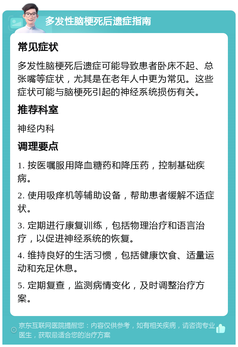 多发性脑梗死后遗症指南 常见症状 多发性脑梗死后遗症可能导致患者卧床不起、总张嘴等症状，尤其是在老年人中更为常见。这些症状可能与脑梗死引起的神经系统损伤有关。 推荐科室 神经内科 调理要点 1. 按医嘱服用降血糖药和降压药，控制基础疾病。 2. 使用吸痒机等辅助设备，帮助患者缓解不适症状。 3. 定期进行康复训练，包括物理治疗和语言治疗，以促进神经系统的恢复。 4. 维持良好的生活习惯，包括健康饮食、适量运动和充足休息。 5. 定期复查，监测病情变化，及时调整治疗方案。