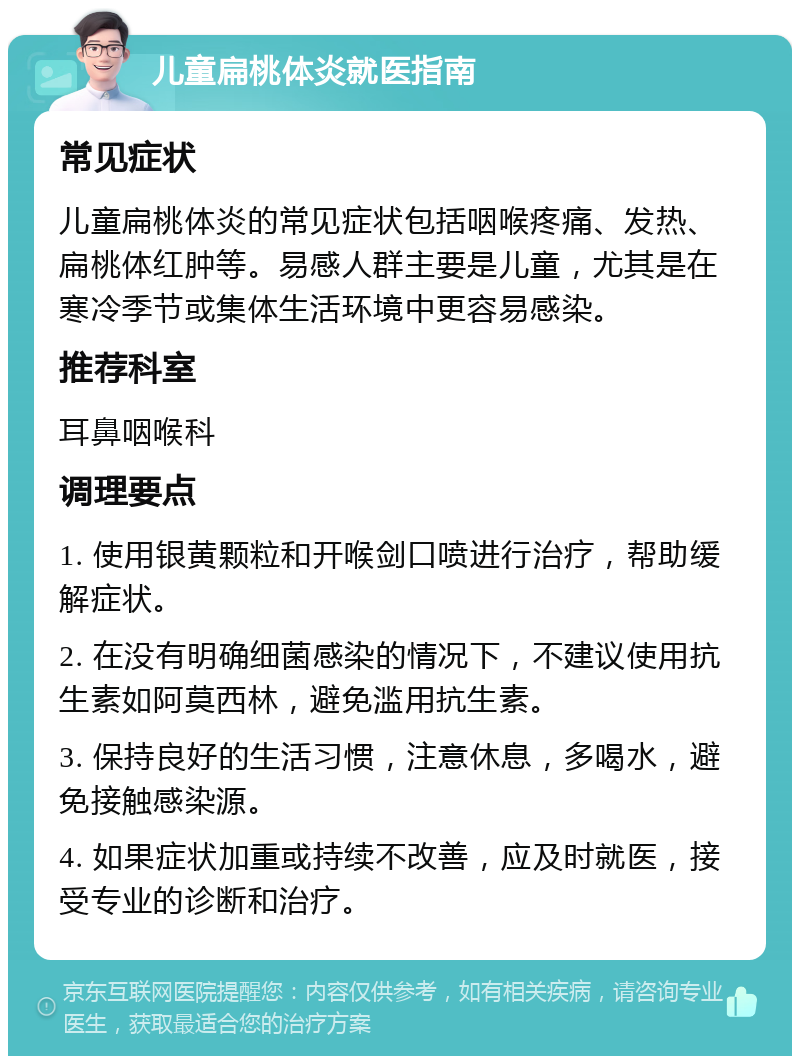 儿童扁桃体炎就医指南 常见症状 儿童扁桃体炎的常见症状包括咽喉疼痛、发热、扁桃体红肿等。易感人群主要是儿童，尤其是在寒冷季节或集体生活环境中更容易感染。 推荐科室 耳鼻咽喉科 调理要点 1. 使用银黄颗粒和开喉剑口喷进行治疗，帮助缓解症状。 2. 在没有明确细菌感染的情况下，不建议使用抗生素如阿莫西林，避免滥用抗生素。 3. 保持良好的生活习惯，注意休息，多喝水，避免接触感染源。 4. 如果症状加重或持续不改善，应及时就医，接受专业的诊断和治疗。