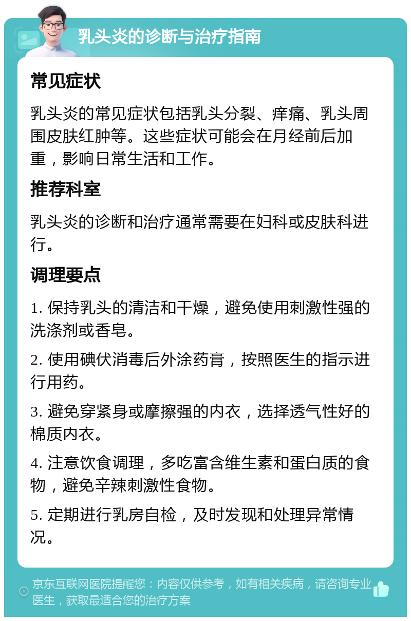 乳头炎的诊断与治疗指南 常见症状 乳头炎的常见症状包括乳头分裂、痒痛、乳头周围皮肤红肿等。这些症状可能会在月经前后加重，影响日常生活和工作。 推荐科室 乳头炎的诊断和治疗通常需要在妇科或皮肤科进行。 调理要点 1. 保持乳头的清洁和干燥，避免使用刺激性强的洗涤剂或香皂。 2. 使用碘伏消毒后外涂药膏，按照医生的指示进行用药。 3. 避免穿紧身或摩擦强的内衣，选择透气性好的棉质内衣。 4. 注意饮食调理，多吃富含维生素和蛋白质的食物，避免辛辣刺激性食物。 5. 定期进行乳房自检，及时发现和处理异常情况。