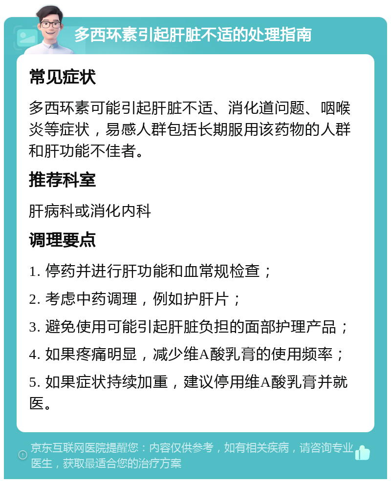 多西环素引起肝脏不适的处理指南 常见症状 多西环素可能引起肝脏不适、消化道问题、咽喉炎等症状，易感人群包括长期服用该药物的人群和肝功能不佳者。 推荐科室 肝病科或消化内科 调理要点 1. 停药并进行肝功能和血常规检查； 2. 考虑中药调理，例如护肝片； 3. 避免使用可能引起肝脏负担的面部护理产品； 4. 如果疼痛明显，减少维A酸乳膏的使用频率； 5. 如果症状持续加重，建议停用维A酸乳膏并就医。