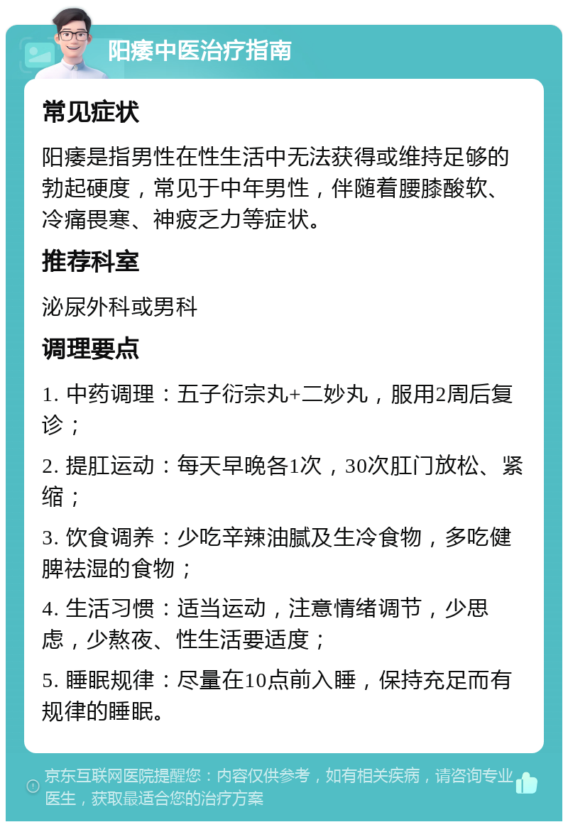 阳痿中医治疗指南 常见症状 阳痿是指男性在性生活中无法获得或维持足够的勃起硬度，常见于中年男性，伴随着腰膝酸软、冷痛畏寒、神疲乏力等症状。 推荐科室 泌尿外科或男科 调理要点 1. 中药调理：五子衍宗丸+二妙丸，服用2周后复诊； 2. 提肛运动：每天早晚各1次，30次肛门放松、紧缩； 3. 饮食调养：少吃辛辣油腻及生冷食物，多吃健脾祛湿的食物； 4. 生活习惯：适当运动，注意情绪调节，少思虑，少熬夜、性生活要适度； 5. 睡眠规律：尽量在10点前入睡，保持充足而有规律的睡眠。