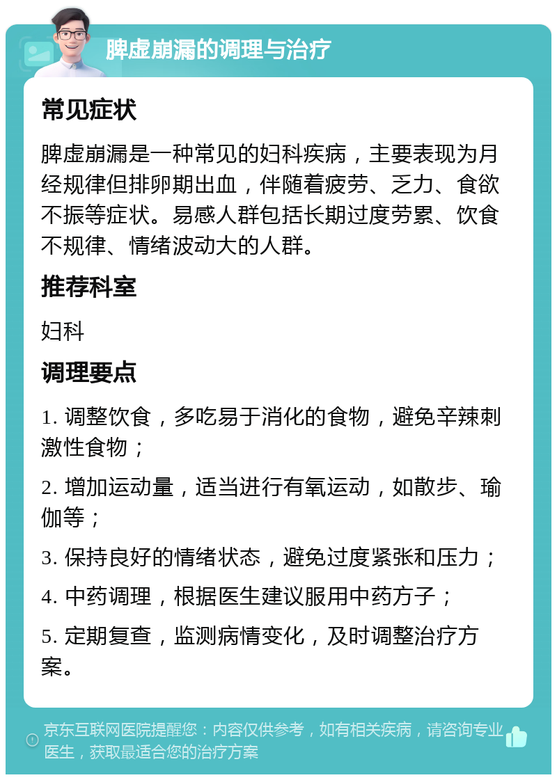 脾虚崩漏的调理与治疗 常见症状 脾虚崩漏是一种常见的妇科疾病，主要表现为月经规律但排卵期出血，伴随着疲劳、乏力、食欲不振等症状。易感人群包括长期过度劳累、饮食不规律、情绪波动大的人群。 推荐科室 妇科 调理要点 1. 调整饮食，多吃易于消化的食物，避免辛辣刺激性食物； 2. 增加运动量，适当进行有氧运动，如散步、瑜伽等； 3. 保持良好的情绪状态，避免过度紧张和压力； 4. 中药调理，根据医生建议服用中药方子； 5. 定期复查，监测病情变化，及时调整治疗方案。