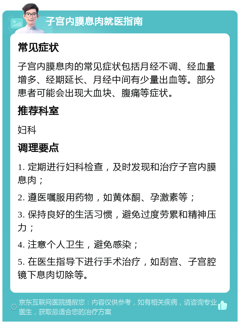 子宫内膜息肉就医指南 常见症状 子宫内膜息肉的常见症状包括月经不调、经血量增多、经期延长、月经中间有少量出血等。部分患者可能会出现大血块、腹痛等症状。 推荐科室 妇科 调理要点 1. 定期进行妇科检查，及时发现和治疗子宫内膜息肉； 2. 遵医嘱服用药物，如黄体酮、孕激素等； 3. 保持良好的生活习惯，避免过度劳累和精神压力； 4. 注意个人卫生，避免感染； 5. 在医生指导下进行手术治疗，如刮宫、子宫腔镜下息肉切除等。