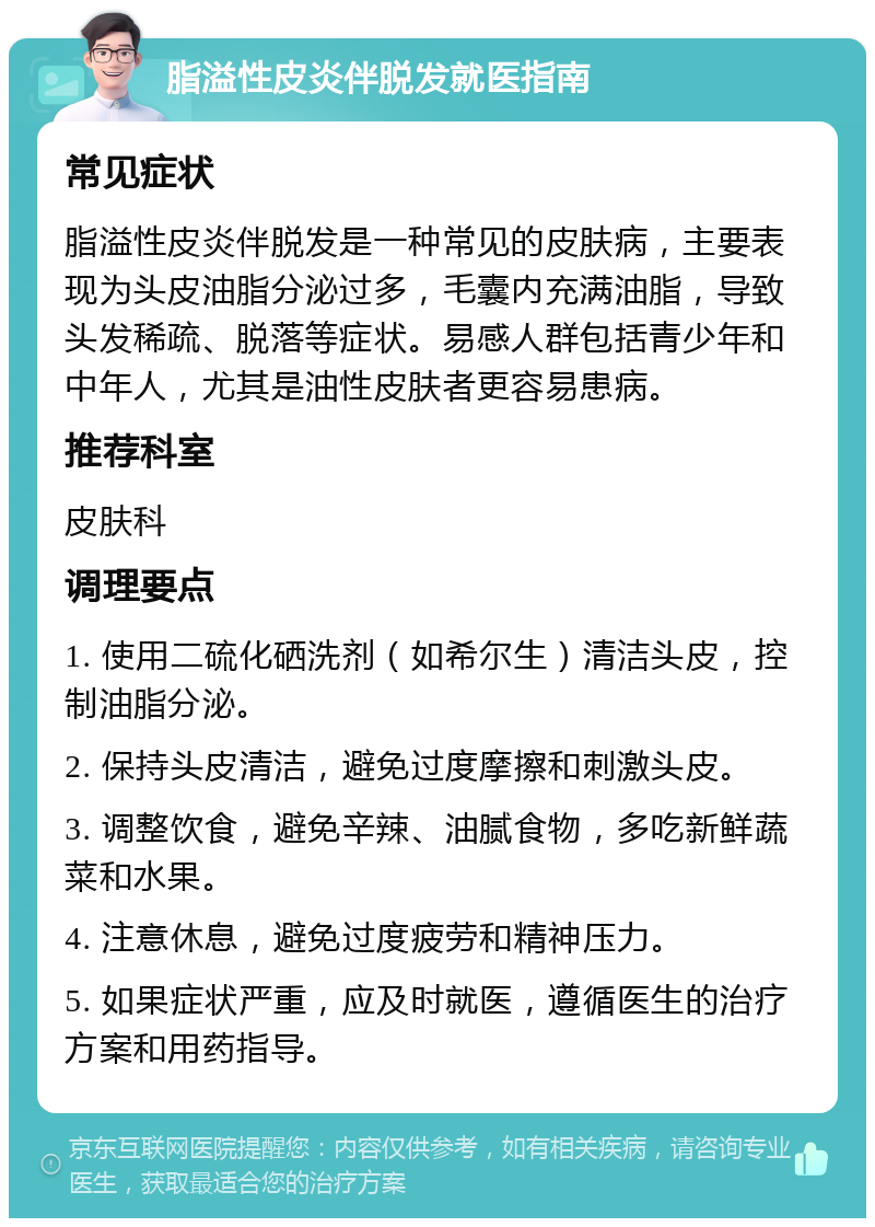 脂溢性皮炎伴脱发就医指南 常见症状 脂溢性皮炎伴脱发是一种常见的皮肤病，主要表现为头皮油脂分泌过多，毛囊内充满油脂，导致头发稀疏、脱落等症状。易感人群包括青少年和中年人，尤其是油性皮肤者更容易患病。 推荐科室 皮肤科 调理要点 1. 使用二硫化硒洗剂（如希尔生）清洁头皮，控制油脂分泌。 2. 保持头皮清洁，避免过度摩擦和刺激头皮。 3. 调整饮食，避免辛辣、油腻食物，多吃新鲜蔬菜和水果。 4. 注意休息，避免过度疲劳和精神压力。 5. 如果症状严重，应及时就医，遵循医生的治疗方案和用药指导。