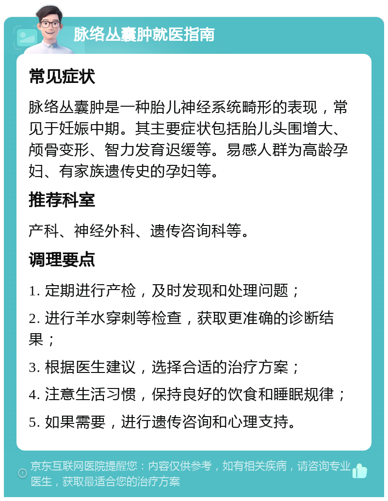 脉络丛囊肿就医指南 常见症状 脉络丛囊肿是一种胎儿神经系统畸形的表现，常见于妊娠中期。其主要症状包括胎儿头围增大、颅骨变形、智力发育迟缓等。易感人群为高龄孕妇、有家族遗传史的孕妇等。 推荐科室 产科、神经外科、遗传咨询科等。 调理要点 1. 定期进行产检，及时发现和处理问题； 2. 进行羊水穿刺等检查，获取更准确的诊断结果； 3. 根据医生建议，选择合适的治疗方案； 4. 注意生活习惯，保持良好的饮食和睡眠规律； 5. 如果需要，进行遗传咨询和心理支持。