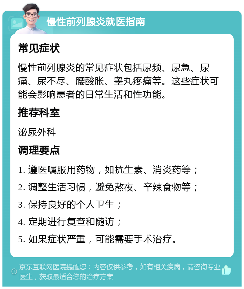 慢性前列腺炎就医指南 常见症状 慢性前列腺炎的常见症状包括尿频、尿急、尿痛、尿不尽、腰酸胀、睾丸疼痛等。这些症状可能会影响患者的日常生活和性功能。 推荐科室 泌尿外科 调理要点 1. 遵医嘱服用药物，如抗生素、消炎药等； 2. 调整生活习惯，避免熬夜、辛辣食物等； 3. 保持良好的个人卫生； 4. 定期进行复查和随访； 5. 如果症状严重，可能需要手术治疗。