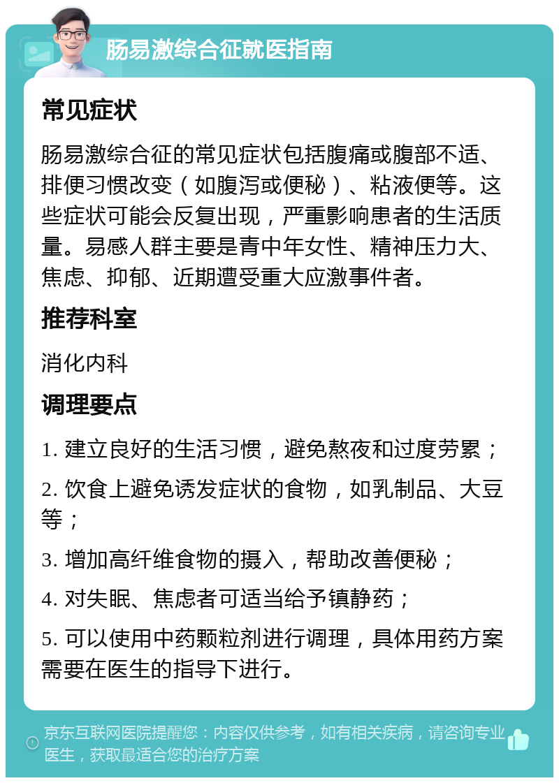 肠易激综合征就医指南 常见症状 肠易激综合征的常见症状包括腹痛或腹部不适、排便习惯改变（如腹泻或便秘）、粘液便等。这些症状可能会反复出现，严重影响患者的生活质量。易感人群主要是青中年女性、精神压力大、焦虑、抑郁、近期遭受重大应激事件者。 推荐科室 消化内科 调理要点 1. 建立良好的生活习惯，避免熬夜和过度劳累； 2. 饮食上避免诱发症状的食物，如乳制品、大豆等； 3. 增加高纤维食物的摄入，帮助改善便秘； 4. 对失眠、焦虑者可适当给予镇静药； 5. 可以使用中药颗粒剂进行调理，具体用药方案需要在医生的指导下进行。