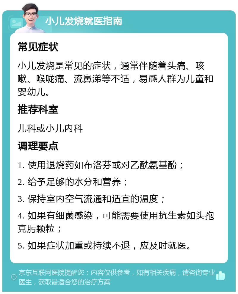 小儿发烧就医指南 常见症状 小儿发烧是常见的症状，通常伴随着头痛、咳嗽、喉咙痛、流鼻涕等不适，易感人群为儿童和婴幼儿。 推荐科室 儿科或小儿内科 调理要点 1. 使用退烧药如布洛芬或对乙酰氨基酚； 2. 给予足够的水分和营养； 3. 保持室内空气流通和适宜的温度； 4. 如果有细菌感染，可能需要使用抗生素如头孢克肟颗粒； 5. 如果症状加重或持续不退，应及时就医。