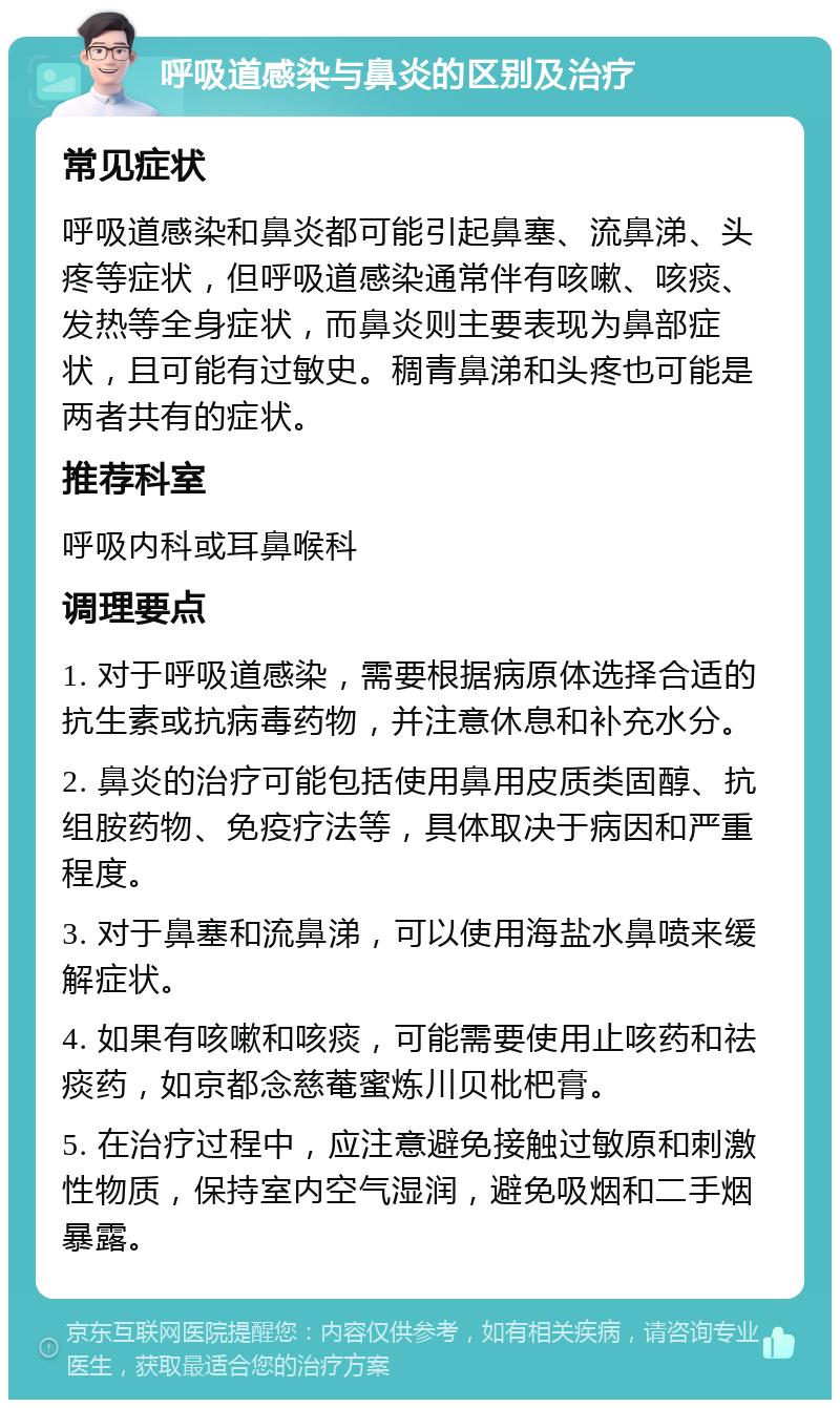 呼吸道感染与鼻炎的区别及治疗 常见症状 呼吸道感染和鼻炎都可能引起鼻塞、流鼻涕、头疼等症状，但呼吸道感染通常伴有咳嗽、咳痰、发热等全身症状，而鼻炎则主要表现为鼻部症状，且可能有过敏史。稠青鼻涕和头疼也可能是两者共有的症状。 推荐科室 呼吸内科或耳鼻喉科 调理要点 1. 对于呼吸道感染，需要根据病原体选择合适的抗生素或抗病毒药物，并注意休息和补充水分。 2. 鼻炎的治疗可能包括使用鼻用皮质类固醇、抗组胺药物、免疫疗法等，具体取决于病因和严重程度。 3. 对于鼻塞和流鼻涕，可以使用海盐水鼻喷来缓解症状。 4. 如果有咳嗽和咳痰，可能需要使用止咳药和祛痰药，如京都念慈菴蜜炼川贝枇杷膏。 5. 在治疗过程中，应注意避免接触过敏原和刺激性物质，保持室内空气湿润，避免吸烟和二手烟暴露。