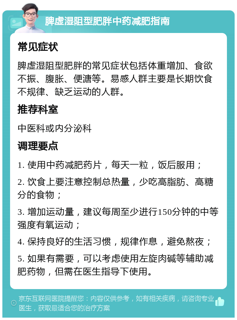 脾虚湿阻型肥胖中药减肥指南 常见症状 脾虚湿阻型肥胖的常见症状包括体重增加、食欲不振、腹胀、便溏等。易感人群主要是长期饮食不规律、缺乏运动的人群。 推荐科室 中医科或内分泌科 调理要点 1. 使用中药减肥药片，每天一粒，饭后服用； 2. 饮食上要注意控制总热量，少吃高脂肪、高糖分的食物； 3. 增加运动量，建议每周至少进行150分钟的中等强度有氧运动； 4. 保持良好的生活习惯，规律作息，避免熬夜； 5. 如果有需要，可以考虑使用左旋肉碱等辅助减肥药物，但需在医生指导下使用。