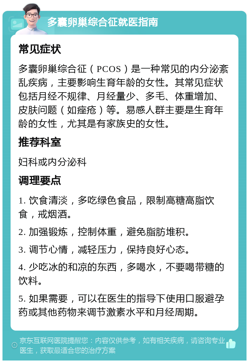 多囊卵巢综合征就医指南 常见症状 多囊卵巢综合征（PCOS）是一种常见的内分泌紊乱疾病，主要影响生育年龄的女性。其常见症状包括月经不规律、月经量少、多毛、体重增加、皮肤问题（如痤疮）等。易感人群主要是生育年龄的女性，尤其是有家族史的女性。 推荐科室 妇科或内分泌科 调理要点 1. 饮食清淡，多吃绿色食品，限制高糖高脂饮食，戒烟酒。 2. 加强锻炼，控制体重，避免脂肪堆积。 3. 调节心情，减轻压力，保持良好心态。 4. 少吃冰的和凉的东西，多喝水，不要喝带糖的饮料。 5. 如果需要，可以在医生的指导下使用口服避孕药或其他药物来调节激素水平和月经周期。