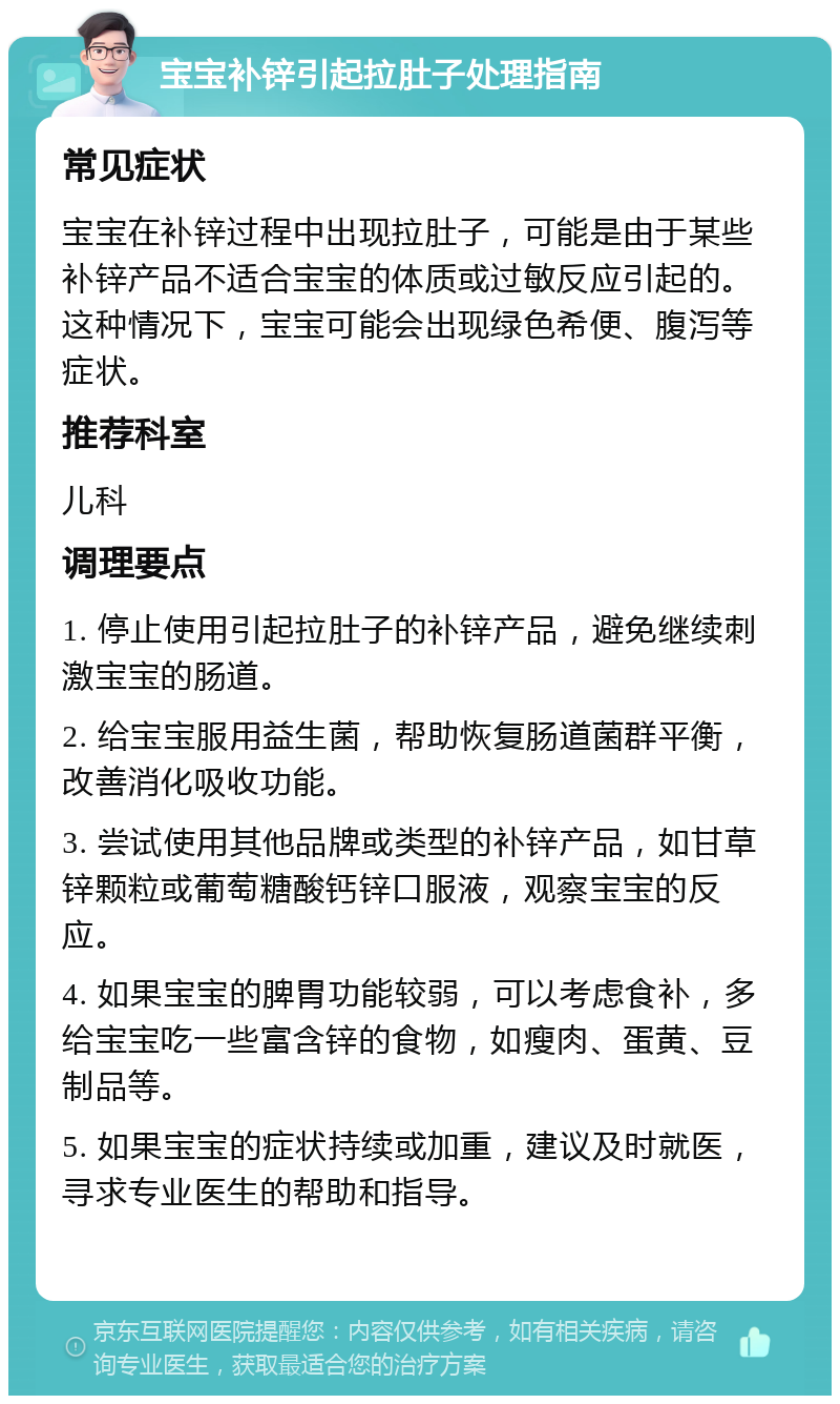 宝宝补锌引起拉肚子处理指南 常见症状 宝宝在补锌过程中出现拉肚子，可能是由于某些补锌产品不适合宝宝的体质或过敏反应引起的。这种情况下，宝宝可能会出现绿色希便、腹泻等症状。 推荐科室 儿科 调理要点 1. 停止使用引起拉肚子的补锌产品，避免继续刺激宝宝的肠道。 2. 给宝宝服用益生菌，帮助恢复肠道菌群平衡，改善消化吸收功能。 3. 尝试使用其他品牌或类型的补锌产品，如甘草锌颗粒或葡萄糖酸钙锌口服液，观察宝宝的反应。 4. 如果宝宝的脾胃功能较弱，可以考虑食补，多给宝宝吃一些富含锌的食物，如瘦肉、蛋黄、豆制品等。 5. 如果宝宝的症状持续或加重，建议及时就医，寻求专业医生的帮助和指导。