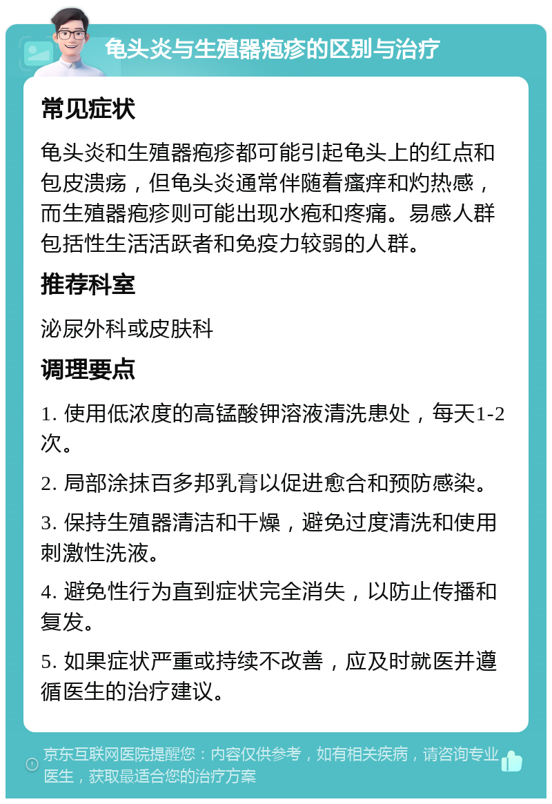 龟头炎与生殖器疱疹的区别与治疗 常见症状 龟头炎和生殖器疱疹都可能引起龟头上的红点和包皮溃疡，但龟头炎通常伴随着瘙痒和灼热感，而生殖器疱疹则可能出现水疱和疼痛。易感人群包括性生活活跃者和免疫力较弱的人群。 推荐科室 泌尿外科或皮肤科 调理要点 1. 使用低浓度的高锰酸钾溶液清洗患处，每天1-2次。 2. 局部涂抹百多邦乳膏以促进愈合和预防感染。 3. 保持生殖器清洁和干燥，避免过度清洗和使用刺激性洗液。 4. 避免性行为直到症状完全消失，以防止传播和复发。 5. 如果症状严重或持续不改善，应及时就医并遵循医生的治疗建议。