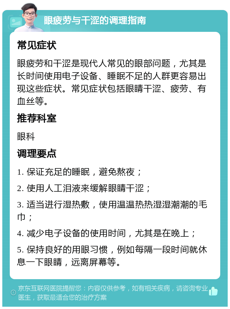 眼疲劳与干涩的调理指南 常见症状 眼疲劳和干涩是现代人常见的眼部问题，尤其是长时间使用电子设备、睡眠不足的人群更容易出现这些症状。常见症状包括眼睛干涩、疲劳、有血丝等。 推荐科室 眼科 调理要点 1. 保证充足的睡眠，避免熬夜； 2. 使用人工泪液来缓解眼睛干涩； 3. 适当进行湿热敷，使用温温热热湿湿潮潮的毛巾； 4. 减少电子设备的使用时间，尤其是在晚上； 5. 保持良好的用眼习惯，例如每隔一段时间就休息一下眼睛，远离屏幕等。