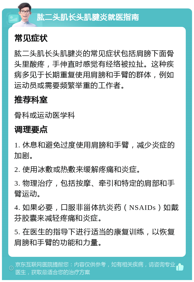 肱二头肌长头肌腱炎就医指南 常见症状 肱二头肌长头肌腱炎的常见症状包括肩膀下面骨头里酸疼，手伸直时感觉有经络被拉扯。这种疾病多见于长期重复使用肩膀和手臂的群体，例如运动员或需要频繁举重的工作者。 推荐科室 骨科或运动医学科 调理要点 1. 休息和避免过度使用肩膀和手臂，减少炎症的加剧。 2. 使用冰敷或热敷来缓解疼痛和炎症。 3. 物理治疗，包括按摩、牵引和特定的肩部和手臂运动。 4. 如果必要，口服非甾体抗炎药（NSAIDs）如戴芬胶囊来减轻疼痛和炎症。 5. 在医生的指导下进行适当的康复训练，以恢复肩膀和手臂的功能和力量。