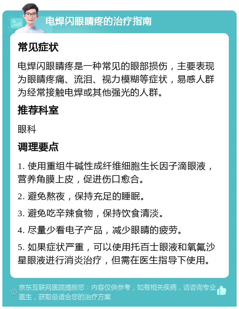 电焊闪眼睛疼的治疗指南 常见症状 电焊闪眼睛疼是一种常见的眼部损伤，主要表现为眼睛疼痛、流泪、视力模糊等症状，易感人群为经常接触电焊或其他强光的人群。 推荐科室 眼科 调理要点 1. 使用重组牛碱性成纤维细胞生长因子滴眼液，营养角膜上皮，促进伤口愈合。 2. 避免熬夜，保持充足的睡眠。 3. 避免吃辛辣食物，保持饮食清淡。 4. 尽量少看电子产品，减少眼睛的疲劳。 5. 如果症状严重，可以使用托百士眼液和氧氟沙星眼液进行消炎治疗，但需在医生指导下使用。