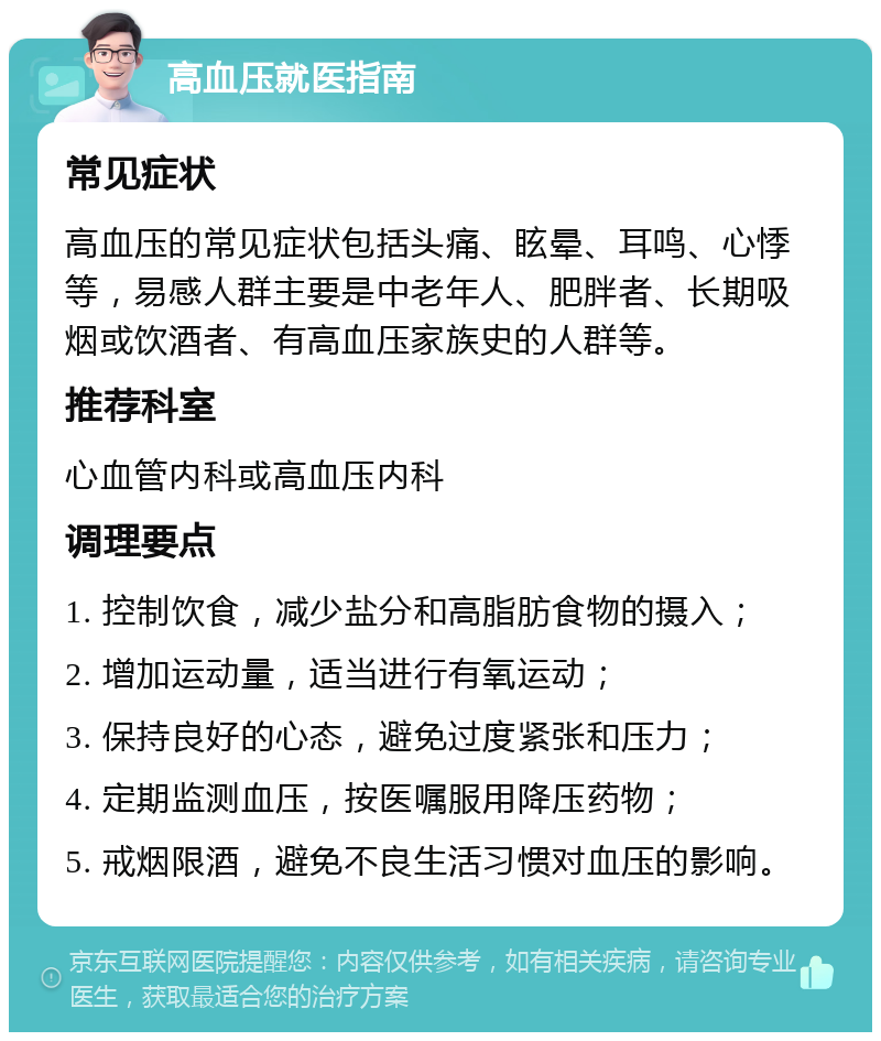 高血压就医指南 常见症状 高血压的常见症状包括头痛、眩晕、耳鸣、心悸等，易感人群主要是中老年人、肥胖者、长期吸烟或饮酒者、有高血压家族史的人群等。 推荐科室 心血管内科或高血压内科 调理要点 1. 控制饮食，减少盐分和高脂肪食物的摄入； 2. 增加运动量，适当进行有氧运动； 3. 保持良好的心态，避免过度紧张和压力； 4. 定期监测血压，按医嘱服用降压药物； 5. 戒烟限酒，避免不良生活习惯对血压的影响。