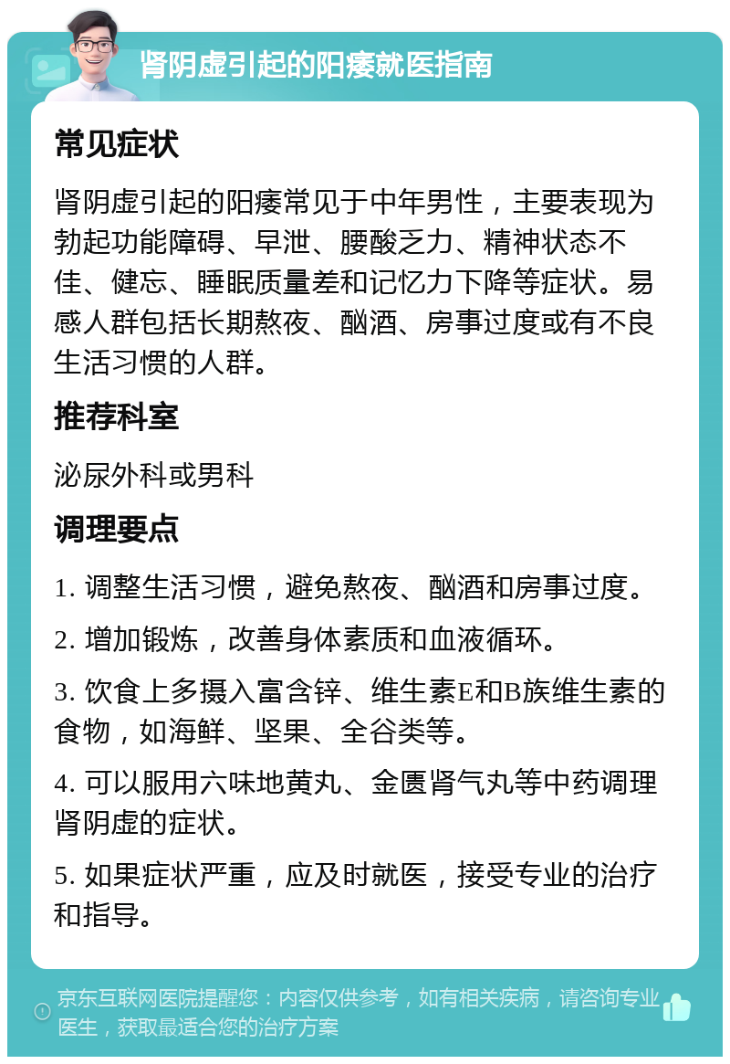 肾阴虚引起的阳痿就医指南 常见症状 肾阴虚引起的阳痿常见于中年男性，主要表现为勃起功能障碍、早泄、腰酸乏力、精神状态不佳、健忘、睡眠质量差和记忆力下降等症状。易感人群包括长期熬夜、酗酒、房事过度或有不良生活习惯的人群。 推荐科室 泌尿外科或男科 调理要点 1. 调整生活习惯，避免熬夜、酗酒和房事过度。 2. 增加锻炼，改善身体素质和血液循环。 3. 饮食上多摄入富含锌、维生素E和B族维生素的食物，如海鲜、坚果、全谷类等。 4. 可以服用六味地黄丸、金匮肾气丸等中药调理肾阴虚的症状。 5. 如果症状严重，应及时就医，接受专业的治疗和指导。