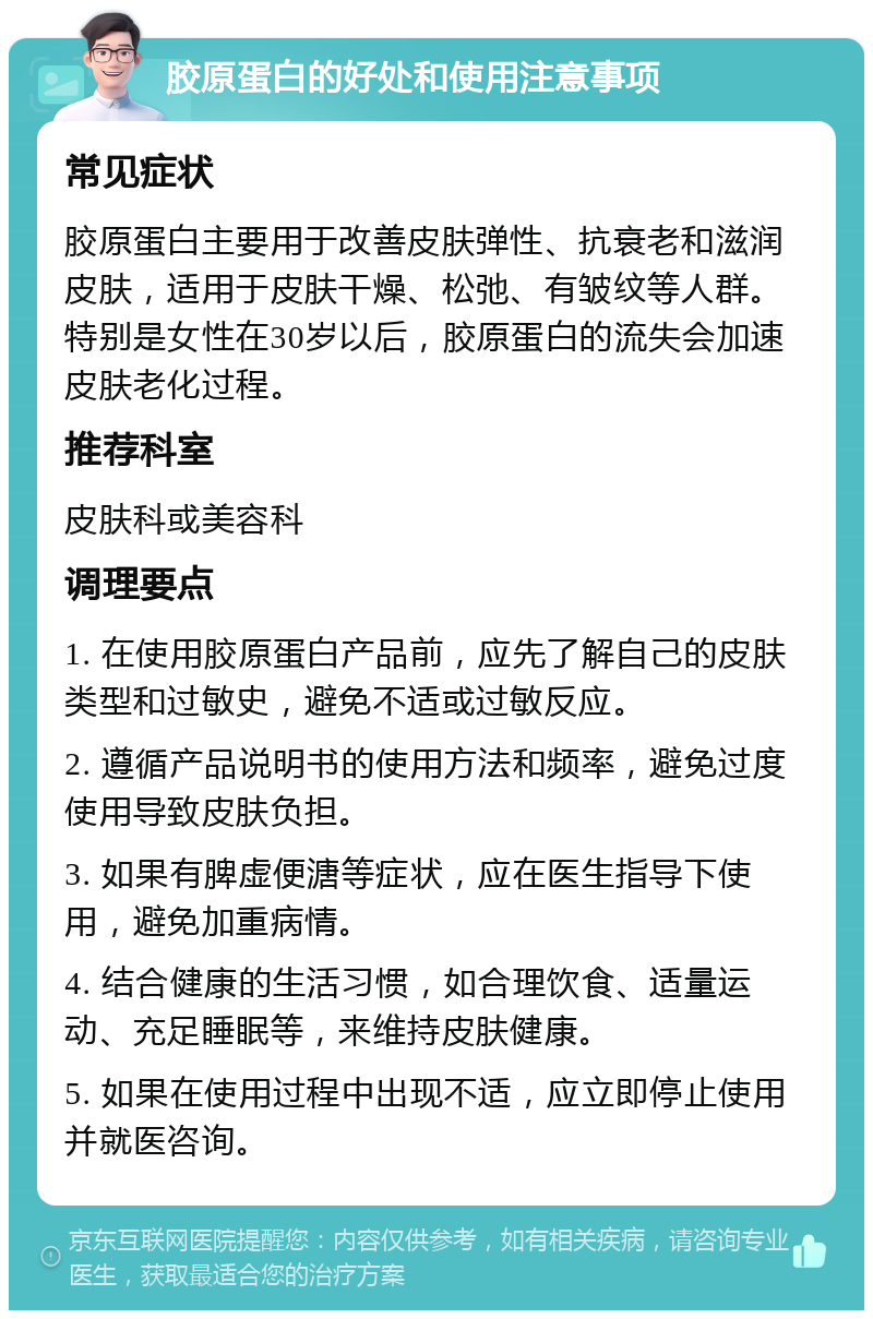 胶原蛋白的好处和使用注意事项 常见症状 胶原蛋白主要用于改善皮肤弹性、抗衰老和滋润皮肤，适用于皮肤干燥、松弛、有皱纹等人群。特别是女性在30岁以后，胶原蛋白的流失会加速皮肤老化过程。 推荐科室 皮肤科或美容科 调理要点 1. 在使用胶原蛋白产品前，应先了解自己的皮肤类型和过敏史，避免不适或过敏反应。 2. 遵循产品说明书的使用方法和频率，避免过度使用导致皮肤负担。 3. 如果有脾虚便溏等症状，应在医生指导下使用，避免加重病情。 4. 结合健康的生活习惯，如合理饮食、适量运动、充足睡眠等，来维持皮肤健康。 5. 如果在使用过程中出现不适，应立即停止使用并就医咨询。