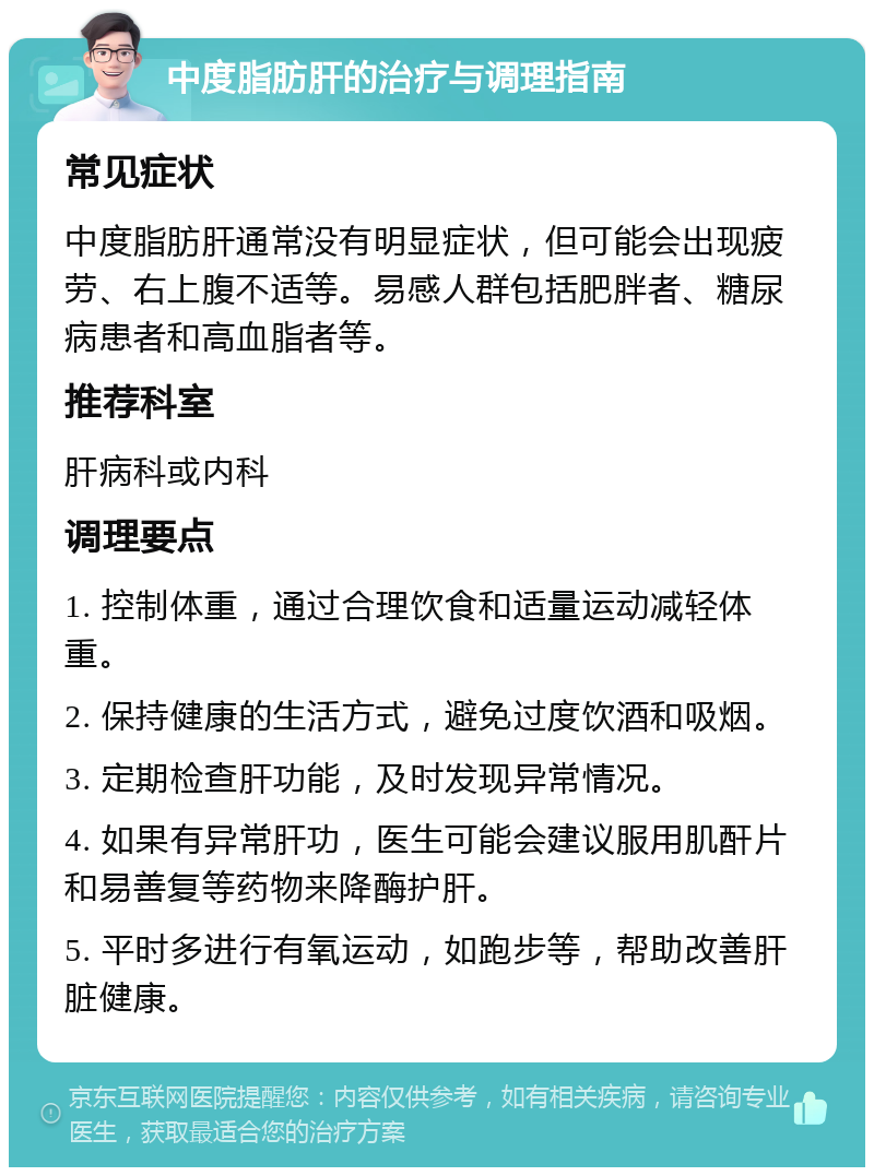 中度脂肪肝的治疗与调理指南 常见症状 中度脂肪肝通常没有明显症状，但可能会出现疲劳、右上腹不适等。易感人群包括肥胖者、糖尿病患者和高血脂者等。 推荐科室 肝病科或内科 调理要点 1. 控制体重，通过合理饮食和适量运动减轻体重。 2. 保持健康的生活方式，避免过度饮酒和吸烟。 3. 定期检查肝功能，及时发现异常情况。 4. 如果有异常肝功，医生可能会建议服用肌酐片和易善复等药物来降酶护肝。 5. 平时多进行有氧运动，如跑步等，帮助改善肝脏健康。