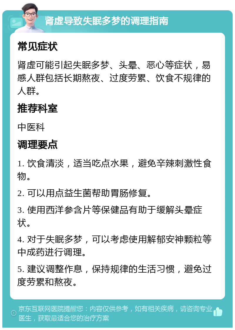 肾虚导致失眠多梦的调理指南 常见症状 肾虚可能引起失眠多梦、头晕、恶心等症状，易感人群包括长期熬夜、过度劳累、饮食不规律的人群。 推荐科室 中医科 调理要点 1. 饮食清淡，适当吃点水果，避免辛辣刺激性食物。 2. 可以用点益生菌帮助胃肠修复。 3. 使用西洋参含片等保健品有助于缓解头晕症状。 4. 对于失眠多梦，可以考虑使用解郁安神颗粒等中成药进行调理。 5. 建议调整作息，保持规律的生活习惯，避免过度劳累和熬夜。