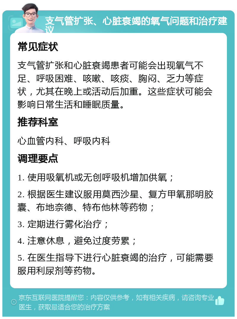 支气管扩张、心脏衰竭的氧气问题和治疗建议 常见症状 支气管扩张和心脏衰竭患者可能会出现氧气不足、呼吸困难、咳嗽、咳痰、胸闷、乏力等症状，尤其在晚上或活动后加重。这些症状可能会影响日常生活和睡眠质量。 推荐科室 心血管内科、呼吸内科 调理要点 1. 使用吸氧机或无创呼吸机增加供氧； 2. 根据医生建议服用莫西沙星、复方甲氧那明胶囊、布地奈德、特布他林等药物； 3. 定期进行雾化治疗； 4. 注意休息，避免过度劳累； 5. 在医生指导下进行心脏衰竭的治疗，可能需要服用利尿剂等药物。